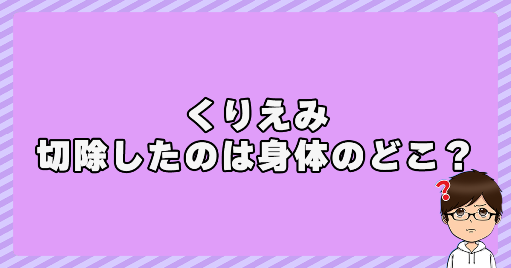 くりえみが感染して切除したのは身体のどこ？